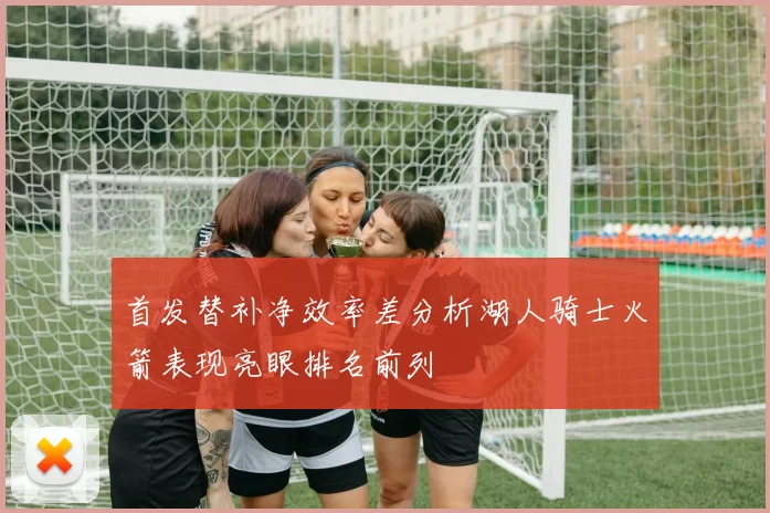 首发替补净效率差分析湖人骑士火箭表现亮眼排名前列