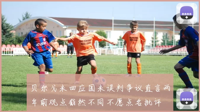 贝尔戈米回应国米误判争议直言两年前观点截然不同不愿点名批评