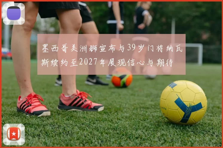 墨西哥美洲狮宣布与39岁门将纳瓦斯续约至2027年展现信心与期待
