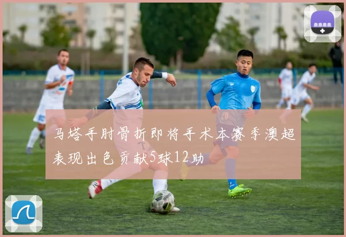 马塔手肘骨折即将手术本赛季澳超表现出色贡献5球12助