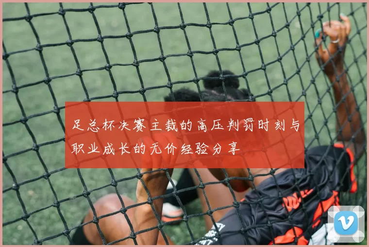 足总杯决赛主裁的高压判罚时刻与职业成长的无价经验分享