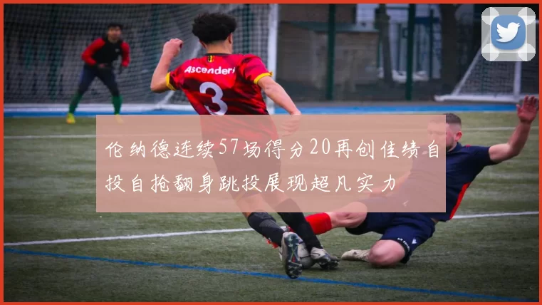 伦纳德连续57场得分20再创佳绩自投自抢翻身跳投展现超凡实力