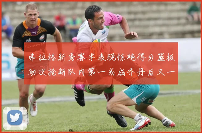 弗拉格新秀赛季表现惊艳得分篮板助攻抢断队内第一或成乔丹后又一传奇