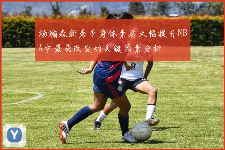 杨瀚森新秀季身体素质大幅提升NBA中最易改变的关键因素分析