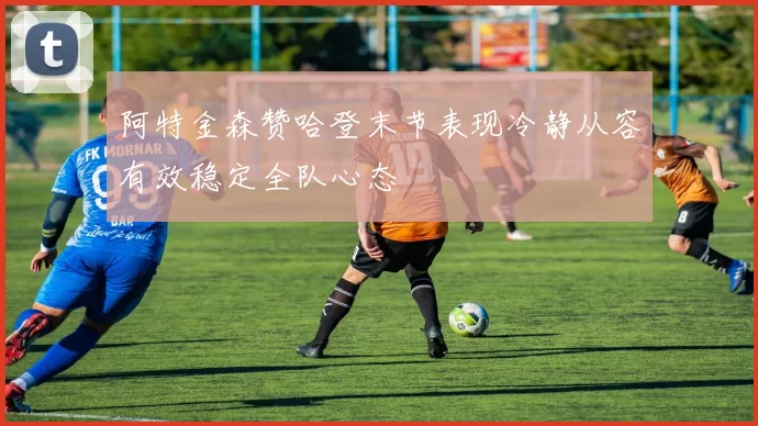 阿特金森赞哈登末节表现冷静从容有效稳定全队心态