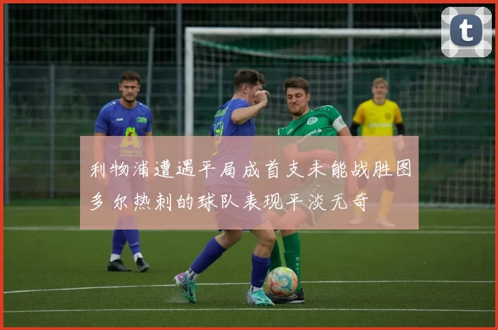 利物浦遭遇平局成首支未能战胜图多尔热刺的球队表现平淡无奇