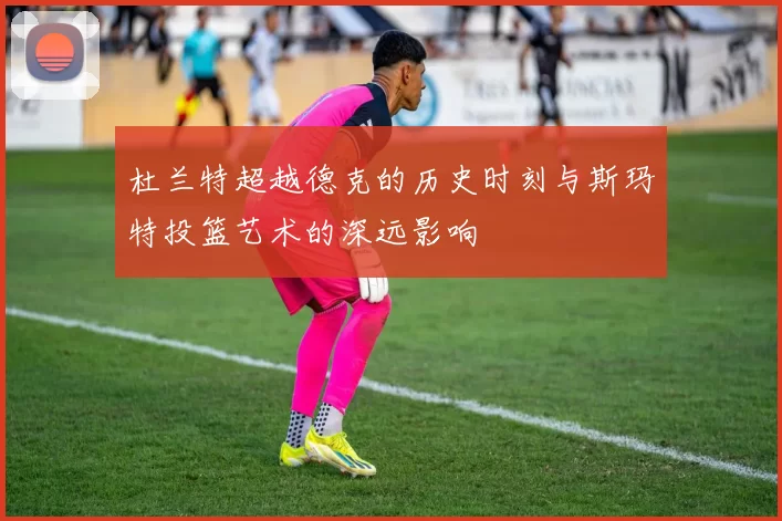 杜兰特超越德克的历史时刻与斯玛特投篮艺术的深远影响