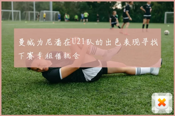 曼城为尼潘在U21队的出色表现寻找下赛季租借机会