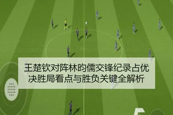 王楚钦对阵林昀儒交锋纪录占优 决胜局看点与胜负关键全解析（kaiyun）